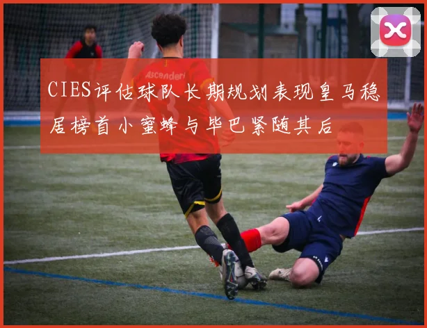 CIES评估球队长期规划表现皇马稳居榜首小蜜蜂与毕巴紧随其后