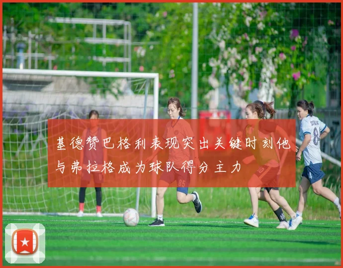 基德赞巴格利表现突出关键时刻他与弗拉格成为球队得分主力