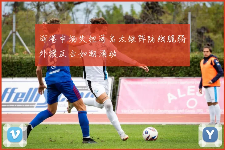 海港中场失控蒋光太缺阵防线脆弱外援反击如潮涌动