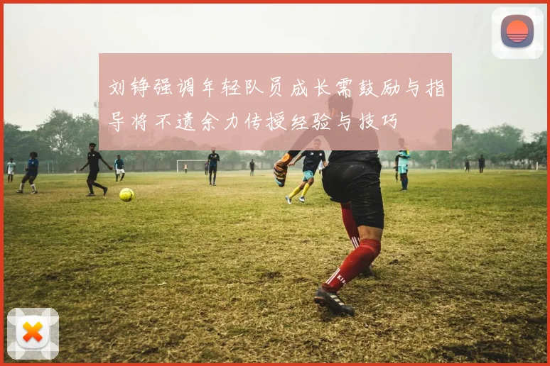 刘铮强调年轻队员成长需鼓励与指导将不遗余力传授经验与技巧