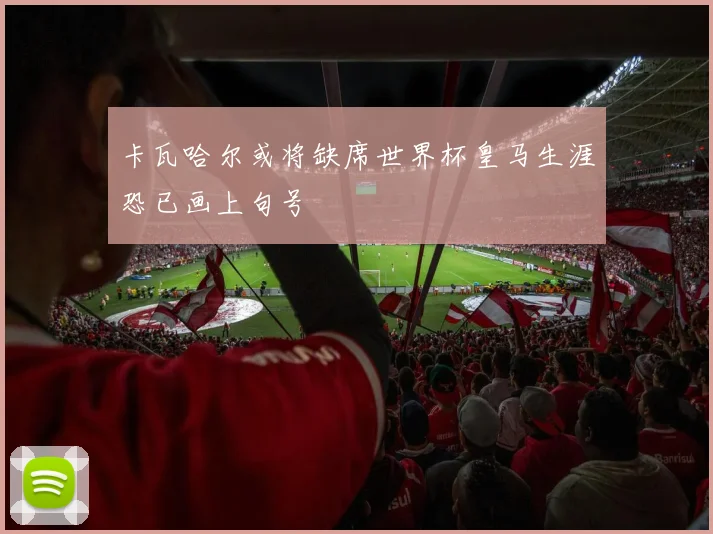 卡瓦哈尔或将缺席世界杯皇马生涯恐已画上句号