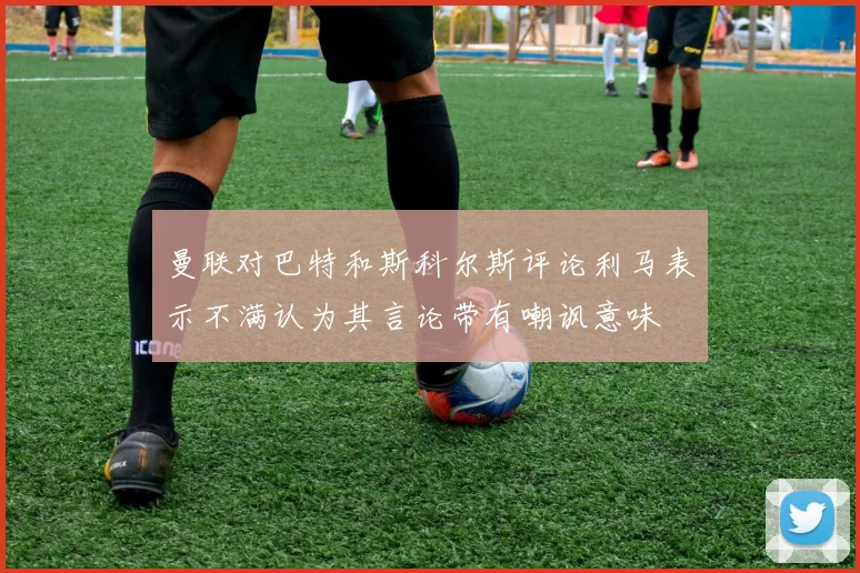 曼联对巴特和斯科尔斯评论利马表示不满认为其言论带有嘲讽意味