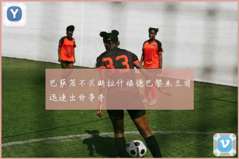 巴萨若不买断拉什福德巴黎米兰将迅速出价争夺