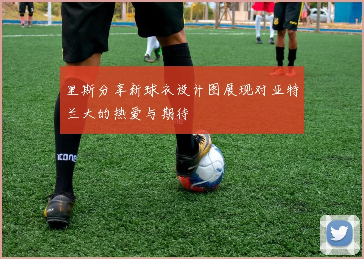 里斯分享新球衣设计图展现对亚特兰大的热爱与期待