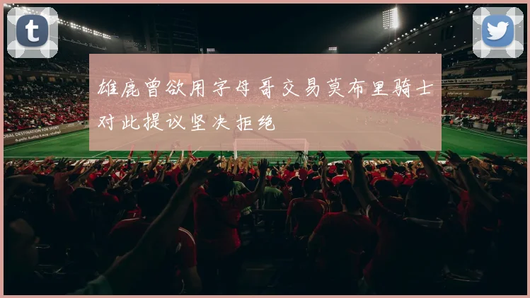雄鹿曾欲用字母哥交易莫布里骑士对此提议坚决拒绝