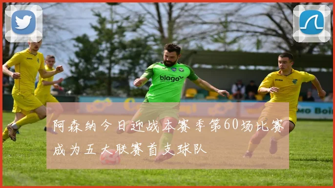 阿森纳今日迎战本赛季第60场比赛成为五大联赛首支球队