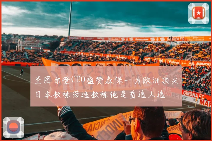 圣图尔登CEO盛赞森保一为欧洲顶尖日本教练若选教练他是首选人选
