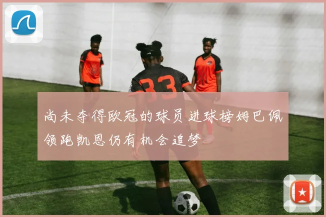 尚未夺得欧冠的球员进球榜姆巴佩领跑凯恩仍有机会追梦